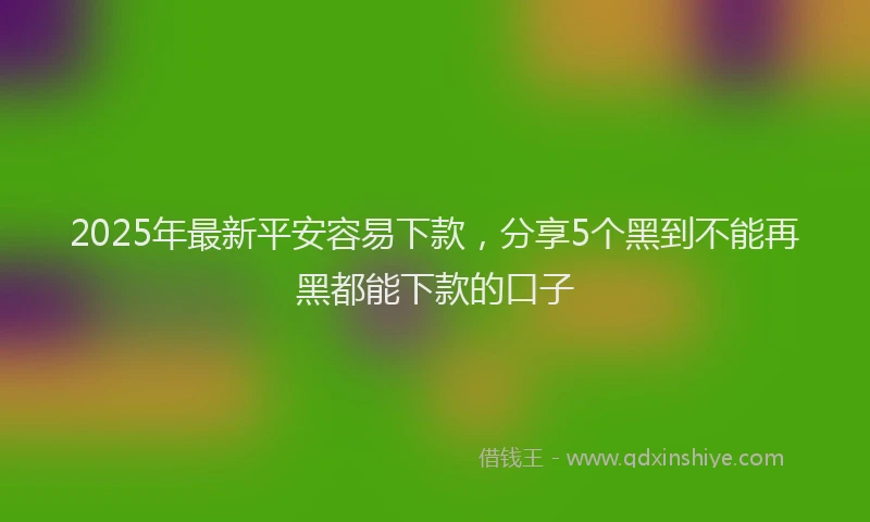 2025年最新平安容易下款，分享5个黑到不能再黑都能下款的口子