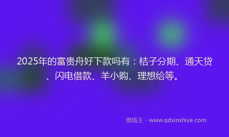 2025年的富贵舟好下款吗有：桔子分期、通天贷、闪电借款、羊小购、理想给等。