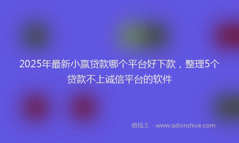 2025年最新小赢贷款哪个平台好下款，整理5个贷款不上诚信平台的软件