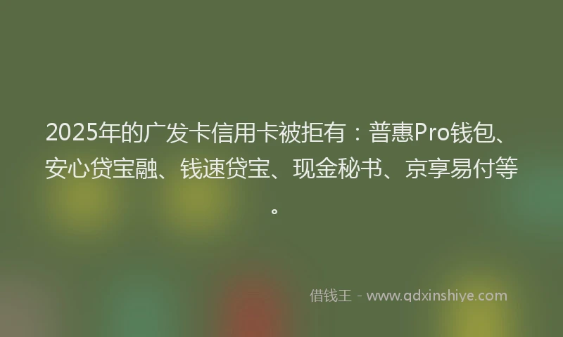 2025年的广发卡信用卡被拒有：普惠Pro钱包、安心贷宝融、钱速贷宝、现金秘书、京享易付等。