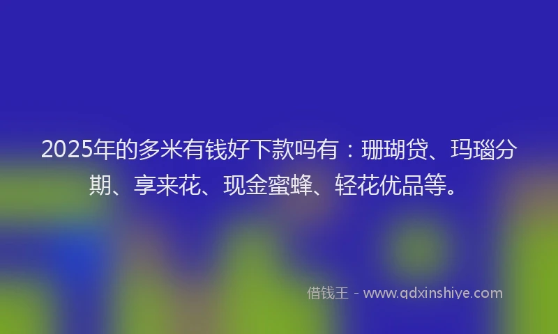 2025年的多米有钱好下款吗有：珊瑚贷、玛瑙分期、享来花、现金蜜蜂、轻花优品等。