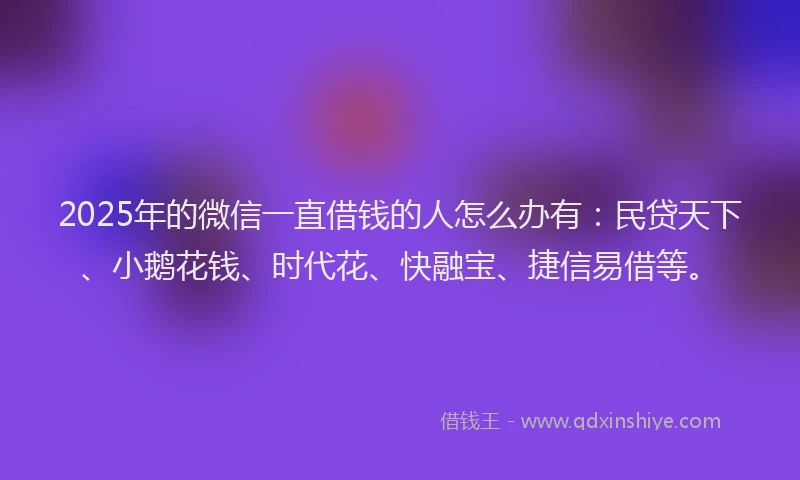 2025年的微信一直借钱的人怎么办有：民贷天下、小鹅花钱、时代花、快融宝、捷信易借等。