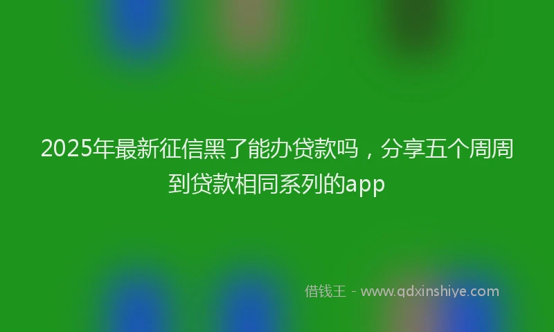 2025年最新征信黑了能办贷款吗，分享五个周周到贷款相同系列的app