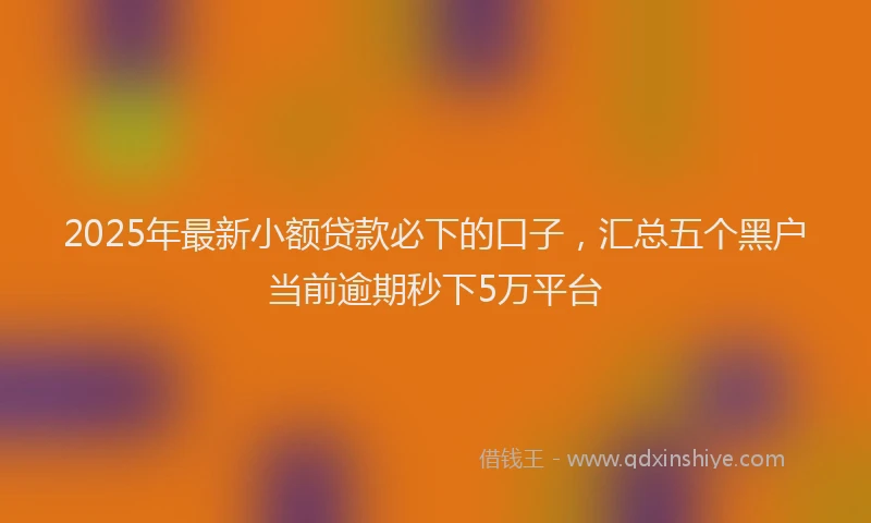2025年最新小额贷款必下的口子，汇总五个黑户当前逾期秒下5万平台