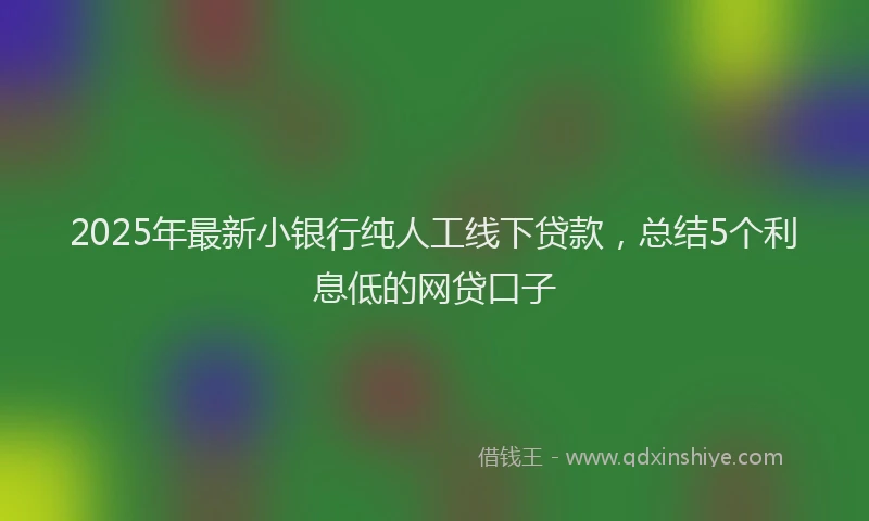 2025年最新小银行纯人工线下贷款，总结5个利息低的网贷口子