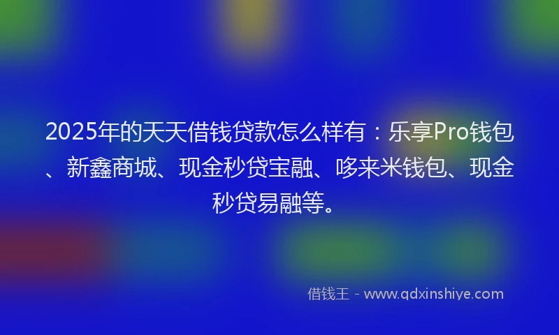 2025年的天天借钱贷款怎么样有：乐享Pro钱包、新鑫商城、现金秒贷宝融、哆来米钱包、现金秒贷易融等。