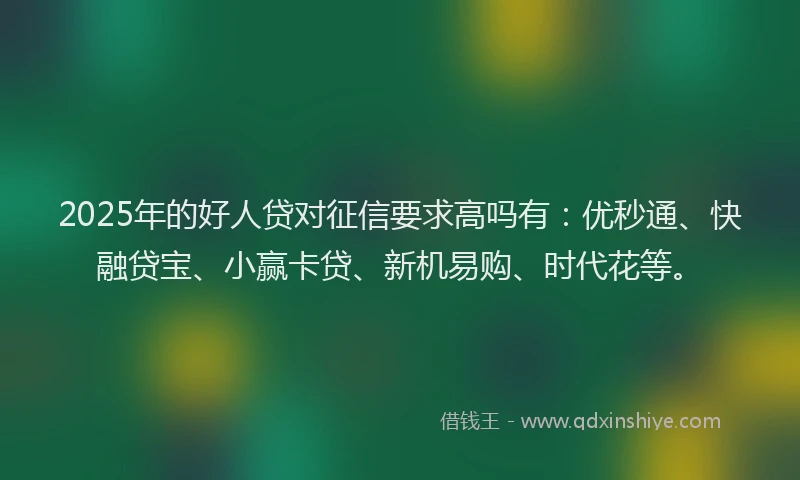 2025年的好人贷对征信要求高吗有：优秒通、快融贷宝、小赢卡贷、新机易购、时代花等。