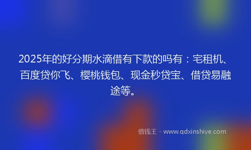 2025年的好分期水滴借有下款的吗有：宅租机、百度贷你飞、樱桃钱包、现金秒贷宝、借贷易融途等。