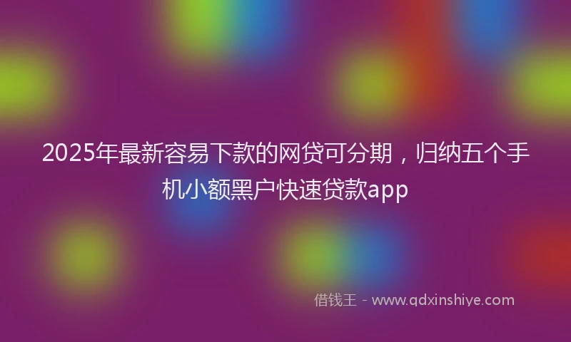 2025年最新容易下款的网贷可分期，归纳五个手机小额黑户快速贷款app