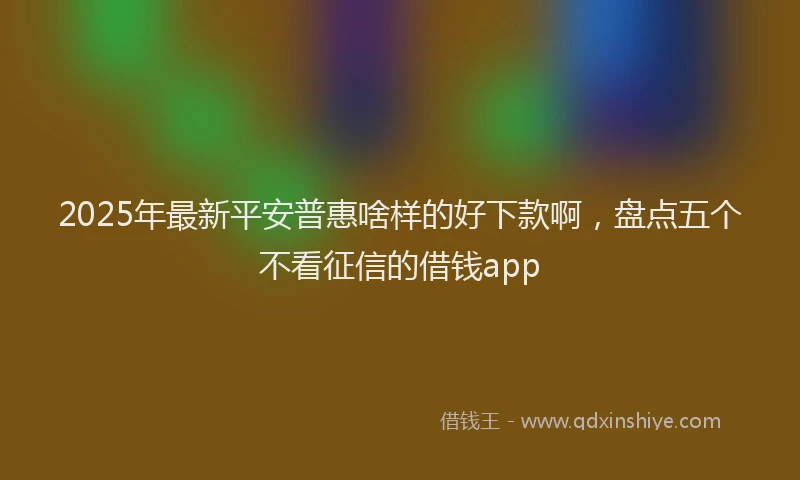 2025年最新平安普惠啥样的好下款啊，盘点五个不看征信的借钱app