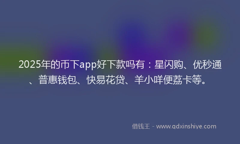 2025年的币下app好下款吗有：星闪购、优秒通、普惠钱包、快易花贷、羊小咩便荔卡等。