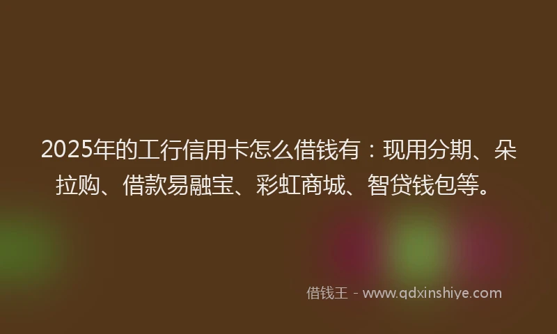 2025年的工行信用卡怎么借钱有：现用分期、朵拉购、借款易融宝、彩虹商城、智贷钱包等。