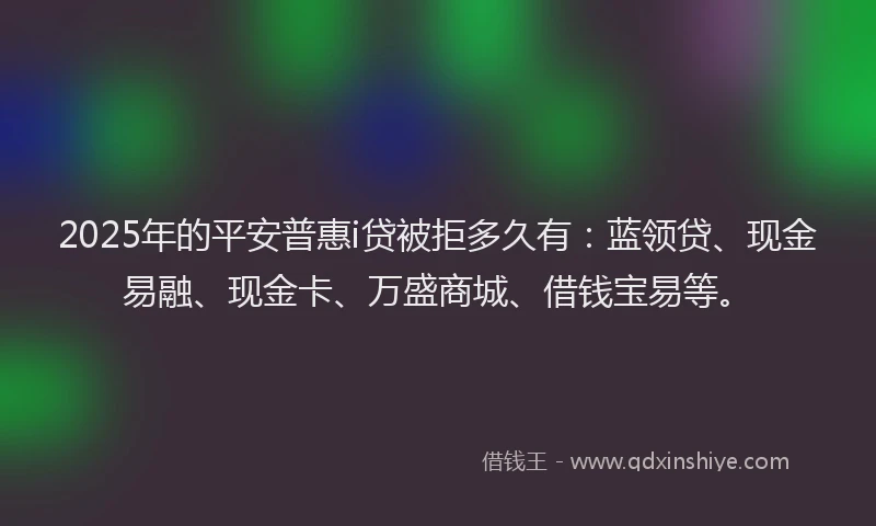 2025年的平安普惠i贷被拒多久有：蓝领贷、现金易融、现金卡、万盛商城、借钱宝易等。
