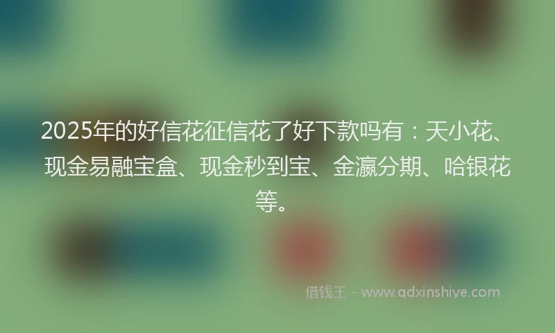 2025年的好信花征信花了好下款吗有：天小花、现金易融宝盒、现金秒到宝、金瀛分期、哈银花等。
