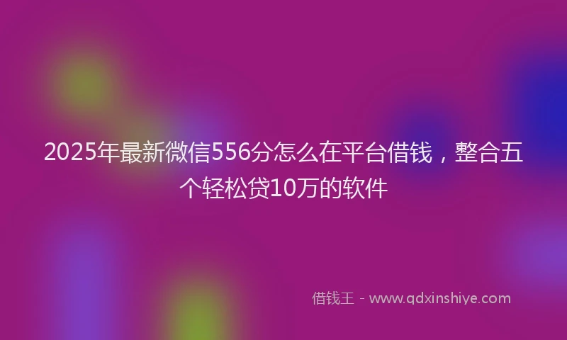 2025年最新微信556分怎么在平台借钱，整合五个轻松贷10万的软件