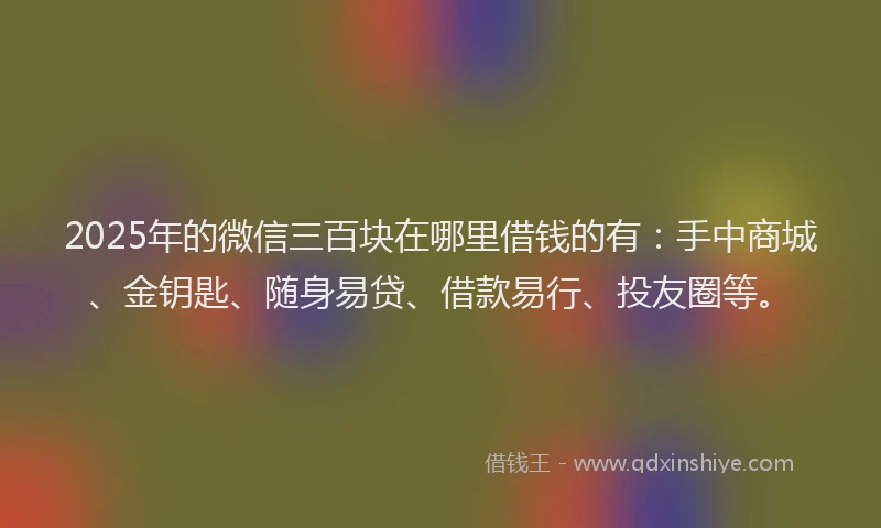 2025年的微信三百块在哪里借钱的有：手中商城、金钥匙、随身易贷、借款易行、投友圈等。