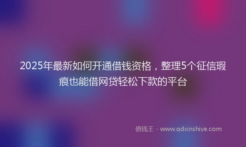 2025年最新如何开通借钱资格，整理5个征信瑕疵也能借网贷轻松下款的平台