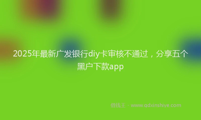 2025年最新广发银行diy卡审核不通过，分享五个黑户下款app