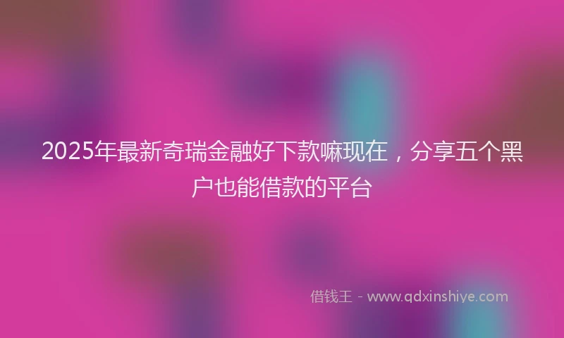 2025年最新奇瑞金融好下款嘛现在，分享五个黑户也能借款的平台