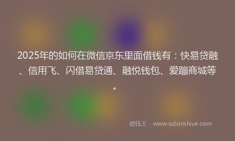 2025年的如何在微信京东里面借钱有：快易贷融、信用飞、闪借易贷通、融悦钱包、爱蹦商城等。