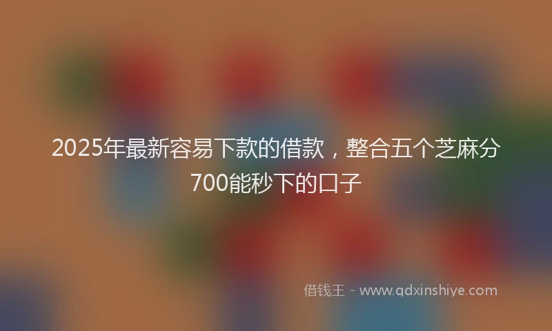 2025年最新容易下款的借款，整合五个芝麻分700能秒下的口子