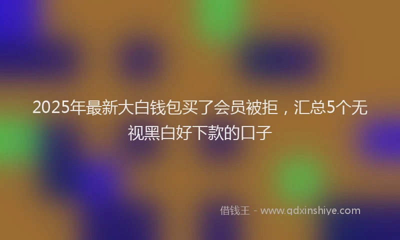 2025年最新大白钱包买了会员被拒，汇总5个无视黑白好下款的口子