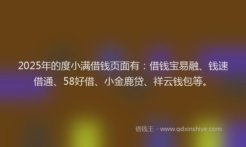 2025年的度小满借钱页面有：借钱宝易融、钱速借通、58好借、小金鹿贷、祥云钱包等。