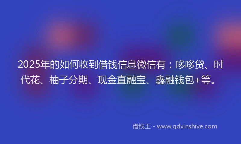 2025年的如何收到借钱信息微信有：哆哆贷、时代花、柚子分期、现金直融宝、鑫融钱包+等。