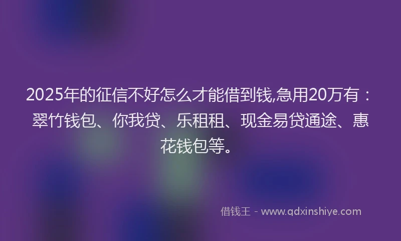 2025年的征信不好怎么才能借到钱,急用20万有:翠竹钱包、你我贷、乐租租、现金易贷通途、惠花钱包等。