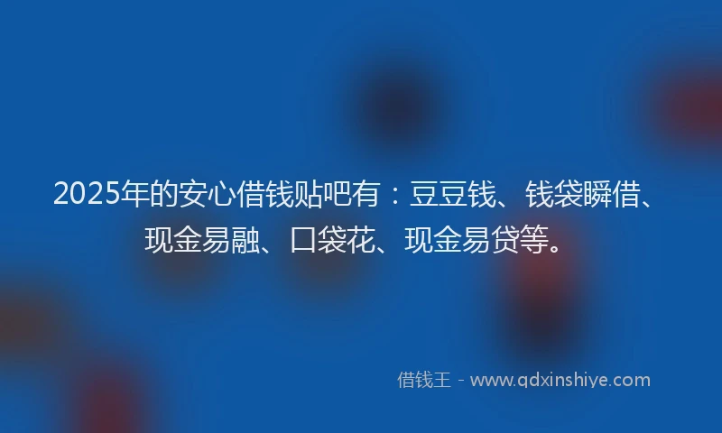 2025年的安心借钱贴吧有：豆豆钱、钱袋瞬借、现金易融、口袋花、现金易贷等。