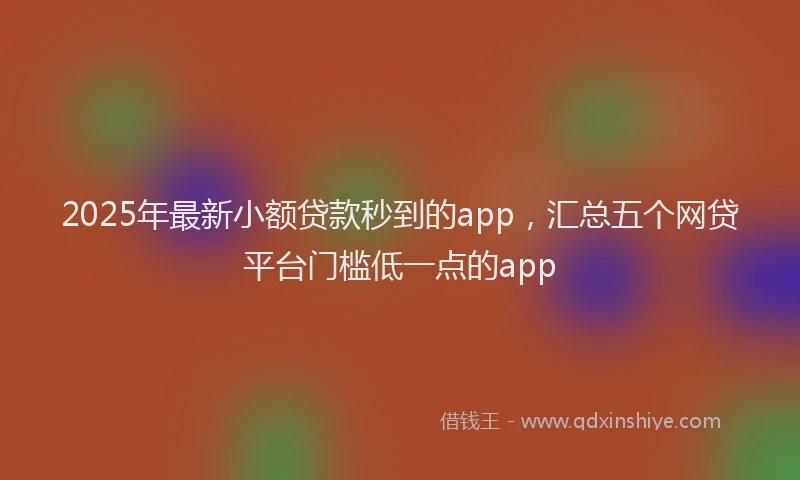 2025年最新小额贷款秒到的app，汇总五个网贷平台门槛低一点的app