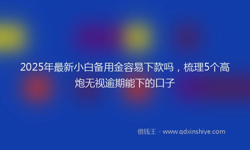 2025年最新小白备用金容易下款吗，梳理5个高炮无视逾期能下的口子