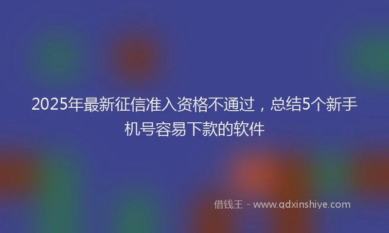 2025年最新征信准入资格不通过，总结5个新手机号容易下款的软件