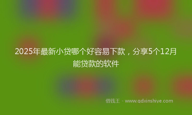 2025年最新小贷哪个好容易下款，分享5个12月能贷款的软件