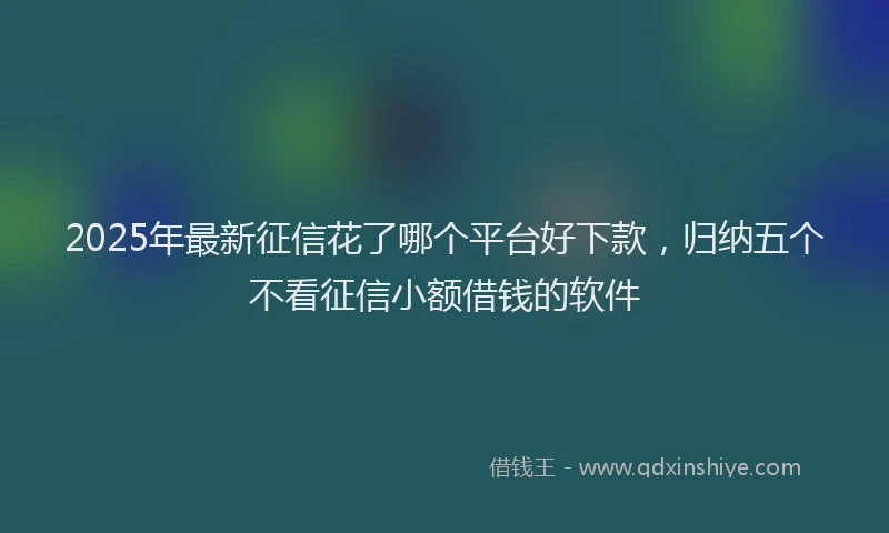2025年最新征信花了哪个平台好下款，归纳五个不看征信小额借钱的软件