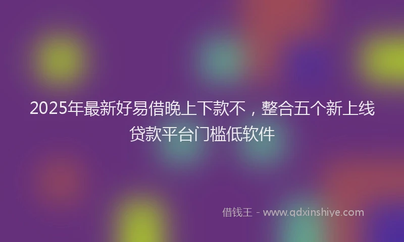2025年最新好易借晚上下款不，整合五个新上线贷款平台门槛低软件