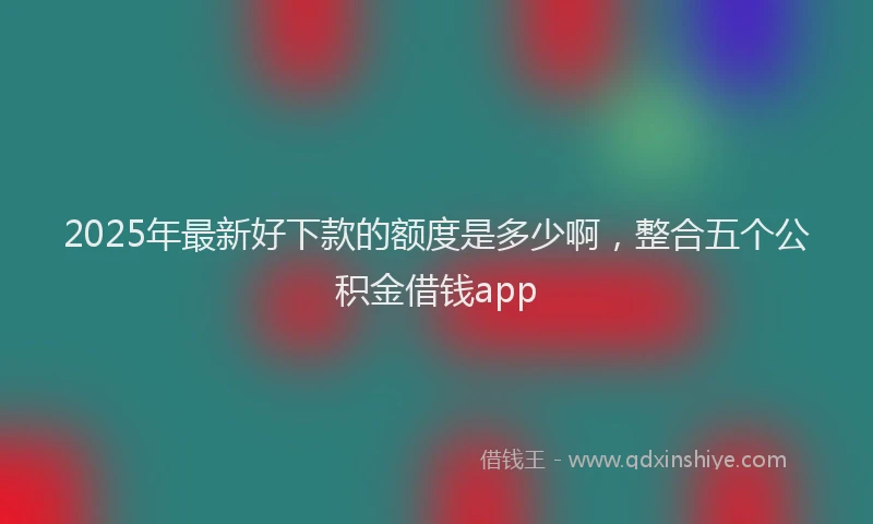 2025年最新好下款的额度是多少啊，整合五个公积金借钱app