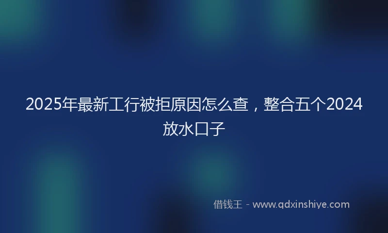 2025年最新工行被拒原因怎么查，整合五个2024放水口子
