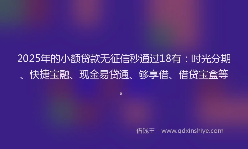 2025年的小额贷款无征信秒通过18有：时光分期、快捷宝融、现金易贷通、够享借、借贷宝盒等。