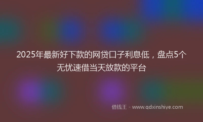 2025年最新好下款的网贷口子利息低，盘点5个无忧速借当天放款的平台