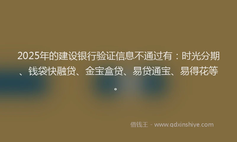 2025年的建设银行验证信息不通过有：时光分期、钱袋快融贷、金宝盒贷、易贷通宝、易得花等。
