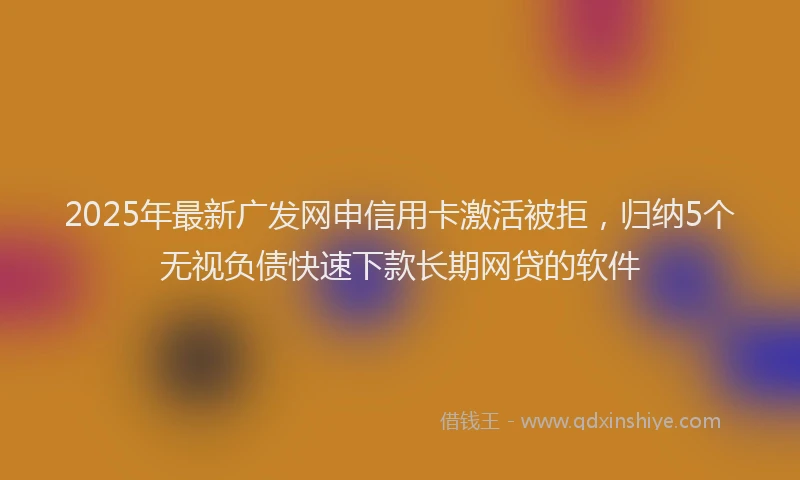 2025年最新广发网申信用卡激活被拒，归纳5个无视负债快速下款长期网贷的软件