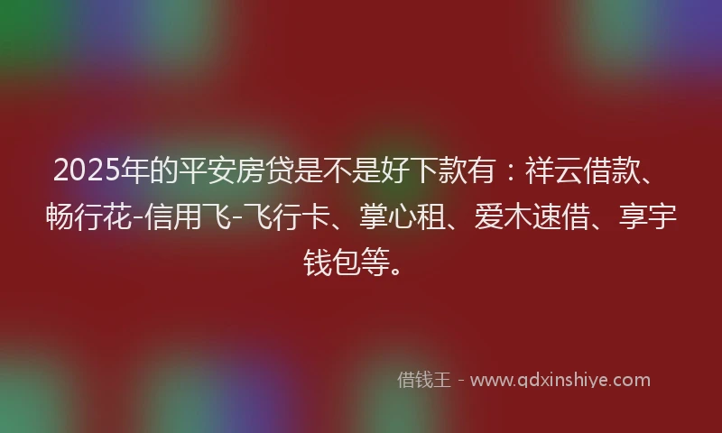2025年的平安房贷是不是好下款有：祥云借款、畅行花-信用飞-飞行卡、掌心租、爱木速借、享宇钱包等。