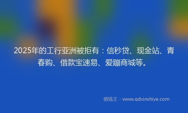 2025年的工行亚洲被拒有：信秒贷、现金站、青春购、借款宝速易、爱蹦商城等。