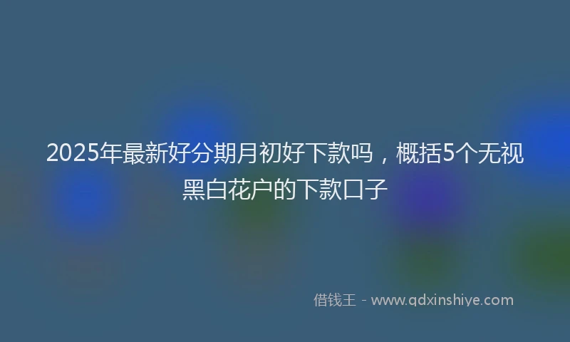 2025年最新好分期月初好下款吗，概括5个无视黑白花户的下款口子