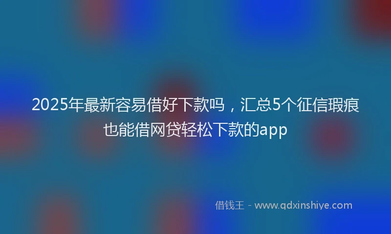 2025年最新容易借好下款吗，汇总5个征信瑕疵也能借网贷轻松下款的app