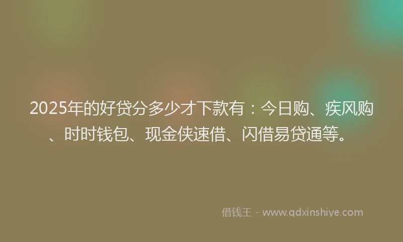 2025年的好贷分多少才下款有：今日购、疾风购、时时钱包、现金侠速借、闪借易贷通等。