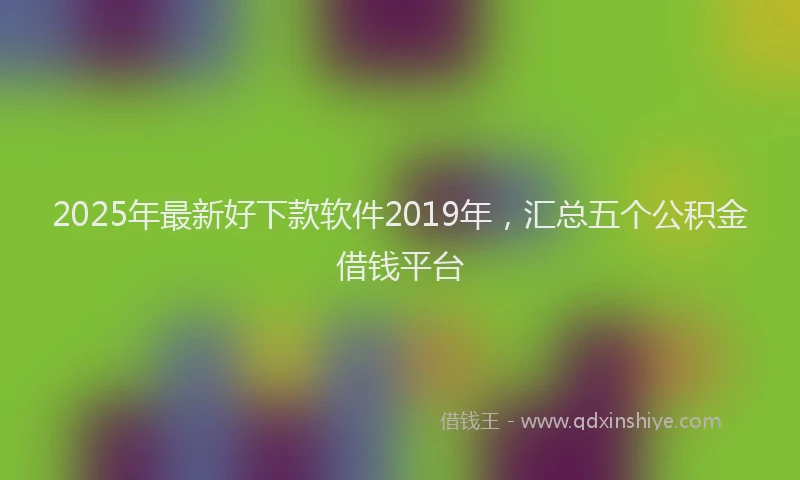 2025年最新好下款软件2019年，汇总五个公积金借钱平台