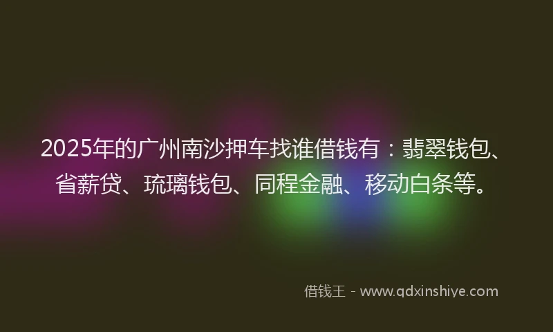 2025年的广州南沙押车找谁借钱有：翡翠钱包、省薪贷、琉璃钱包、同程金融、移动白条等。