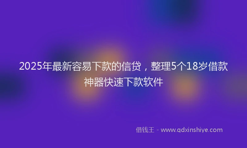 2025年最新容易下款的信贷，整理5个18岁借款神器快速下款软件